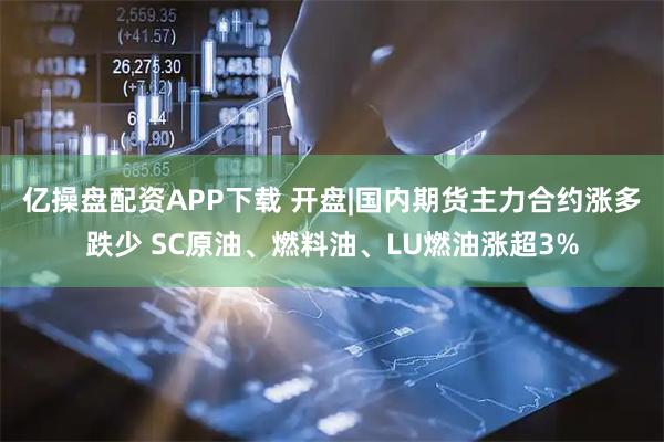 亿操盘配资APP下载 开盘|国内期货主力合约涨多跌少 SC原油、燃料油、LU燃油涨超3%