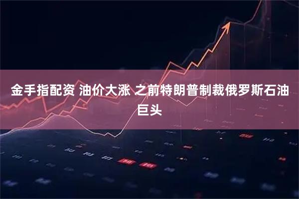金手指配资 油价大涨 之前特朗普制裁俄罗斯石油巨头