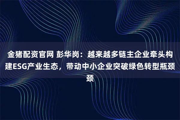 金猪配资官网 彭华岗：越来越多链主企业牵头构建ESG产业生态，带动中小企业突破绿色转型瓶颈