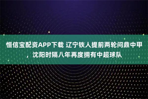 恒信宝配资APP下载 辽宁铁人提前两轮问鼎中甲，沈阳时隔八年再度拥有中超球队