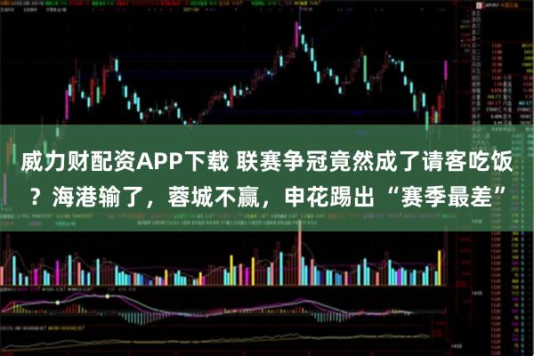 威力财配资APP下载 联赛争冠竟然成了请客吃饭？海港输了，蓉城不赢，申花踢出 “赛季最差”