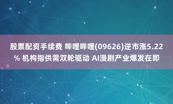 股票配资手续费 哔哩哔哩(09626)逆市涨5.22% 机构指供需双轮驱动 AI漫剧产业爆发在即