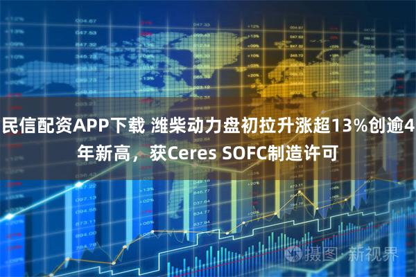 民信配资APP下载 潍柴动力盘初拉升涨超13%创逾4年新高，获Ceres SOFC制造许可