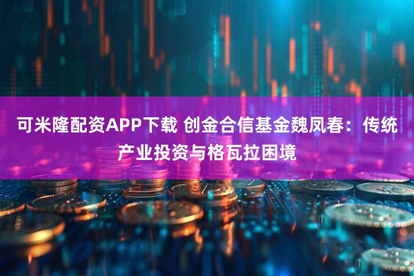 可米隆配资APP下载 创金合信基金魏凤春：传统产业投资与格瓦拉困境