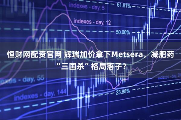 恒财网配资官网 辉瑞加价拿下Metsera，减肥药“三国杀”格局落子？