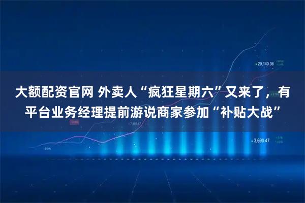 大额配资官网 外卖人“疯狂星期六”又来了，有平台业务经理提前游说商家参加“补贴大战”