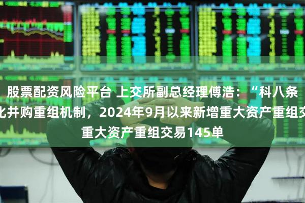 股票配资风险平台 上交所副总经理傅浩：“科八条”改革优化并购重组机制，2024年9月以来新增重大资产重组交易145单