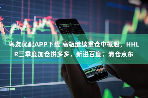 粤友优配APP下载 高瓴继续重仓中概股，HHLR三季度加仓拼多多，新进百度，清仓京东