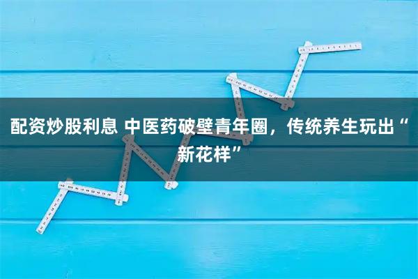 配资炒股利息 中医药破壁青年圈，传统养生玩出“新花样”