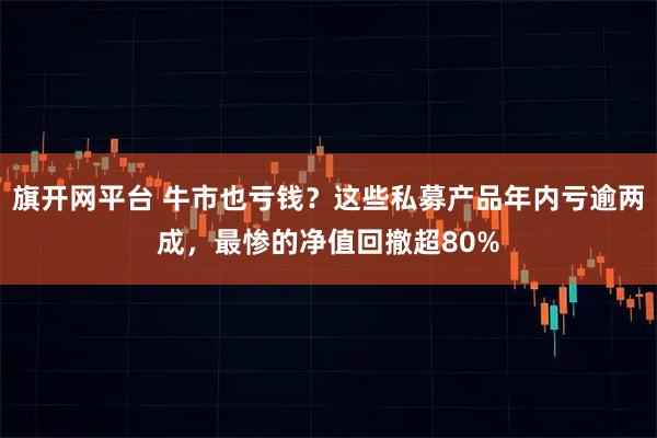 旗开网平台 牛市也亏钱？这些私募产品年内亏逾两成，最惨的净值回撤超80%
