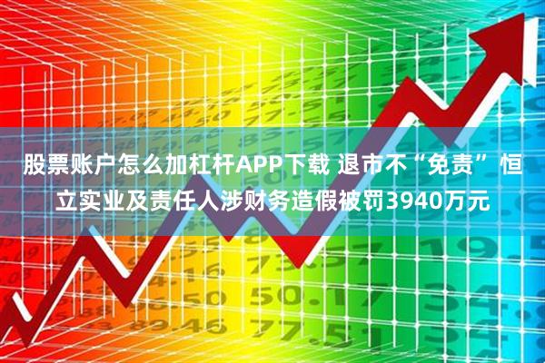 股票账户怎么加杠杆APP下载 退市不“免责” 恒立实业及责任人涉财务造假被罚3940万元