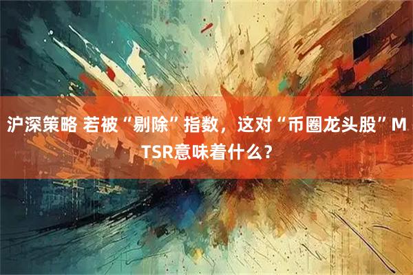 沪深策略 若被“剔除”指数，这对“币圈龙头股”MTSR意味着什么？