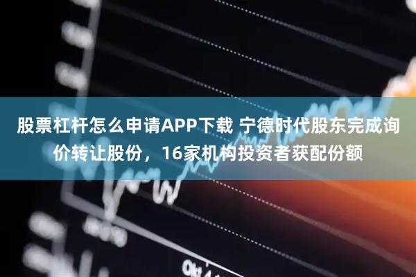 股票杠杆怎么申请APP下载 宁德时代股东完成询价转让股份，16家机构投资者获配份额
