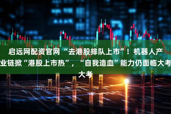 启远网配资官网 “去港股排队上市”！机器人产业链掀“港股上市热”，“自我造血”能力仍面临大考