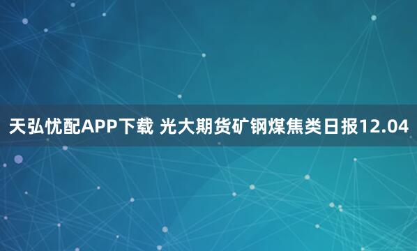 天弘忧配APP下载 光大期货矿钢煤焦类日报12.04