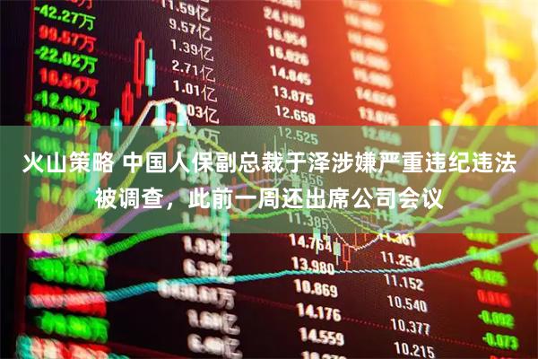 火山策略 中国人保副总裁于泽涉嫌严重违纪违法被调查，此前一周还出席公司会议