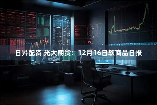 日昇配资 光大期货：12月16日软商品日报