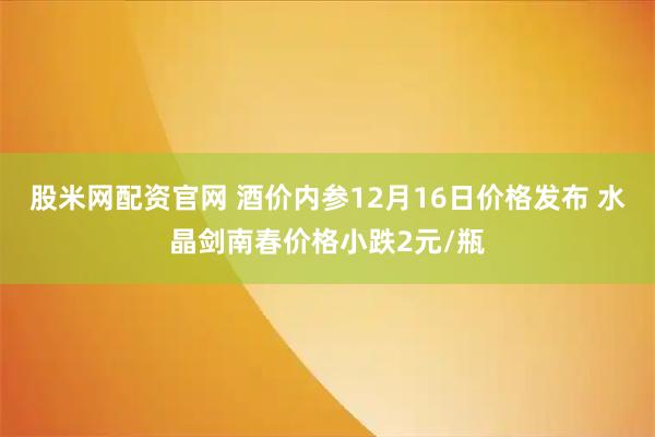 股米网配资官网 酒价内参12月16日价格发布 水晶剑南春价格小跌2元/瓶
