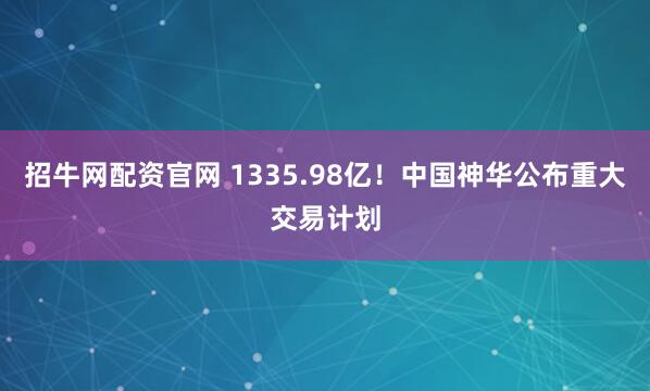 招牛网配资官网 1335.98亿！中国神华公布重大交易计划