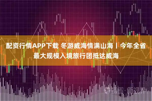 配资行情APP下载 冬游威海情满山海丨今年全省最大规模入境旅行团抵达威海