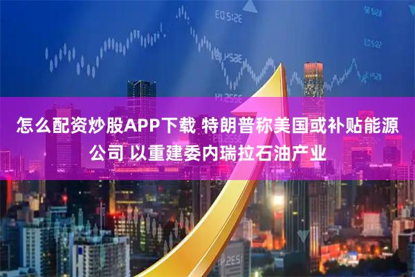 怎么配资炒股APP下载 特朗普称美国或补贴能源公司 以重建委内瑞拉石油产业