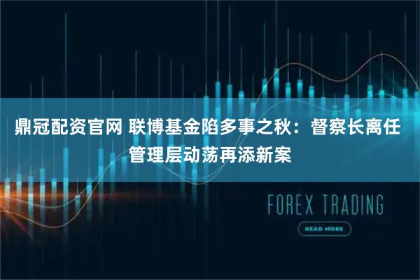 鼎冠配资官网 联博基金陷多事之秋：督察长离任 管理层动荡再添新案