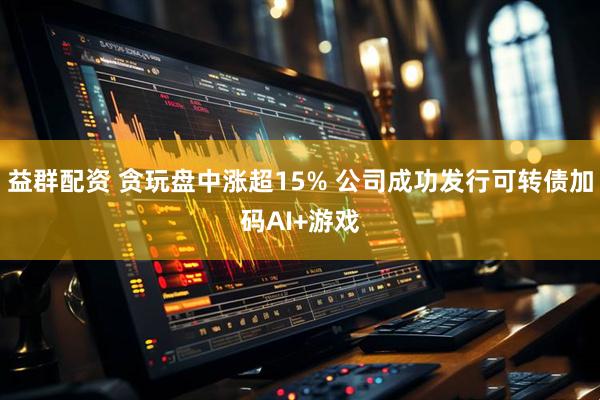 益群配资 贪玩盘中涨超15% 公司成功发行可转债加码AI+游戏