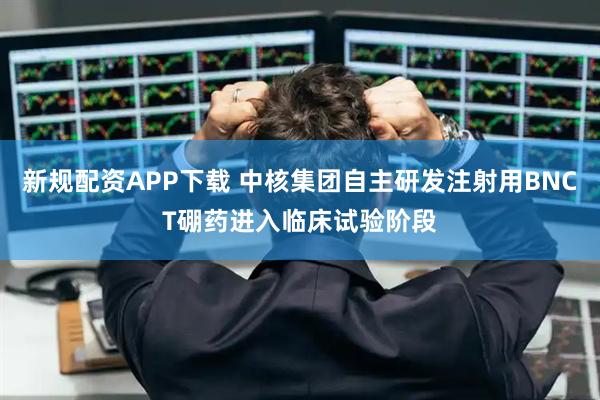 新规配资APP下载 中核集团自主研发注射用BNCT硼药进入临床试验阶段