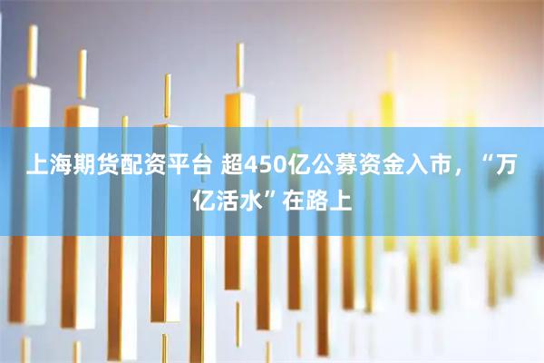上海期货配资平台 超450亿公募资金入市，“万亿活水”在路上