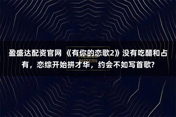 盈盛达配资官网 《有你的恋歌2》没有吃醋和占有，恋综开始拼才华，约会不如写首歌?