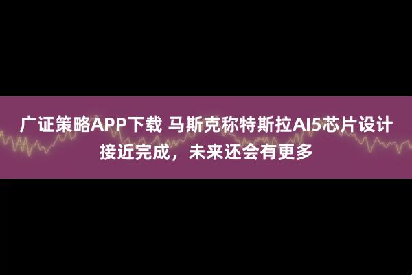 广证策略APP下载 马斯克称特斯拉AI5芯片设计接近完成，未来还会有更多