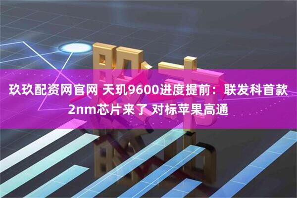 玖玖配资网官网 天玑9600进度提前：联发科首款2nm芯片来了 对标苹果高通