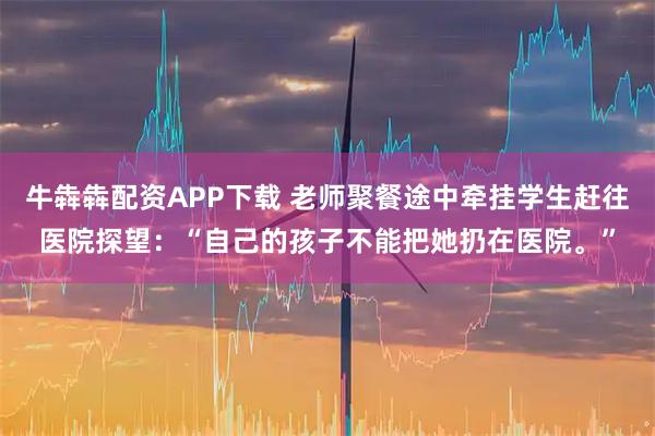 牛犇犇配资APP下载 老师聚餐途中牵挂学生赶往医院探望：“自己的孩子不能把她扔在医院。”