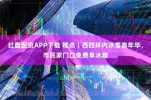 红盘配资APP下载 视点｜西四环内冰雪嘉年华，市民家门口免费享冰趣