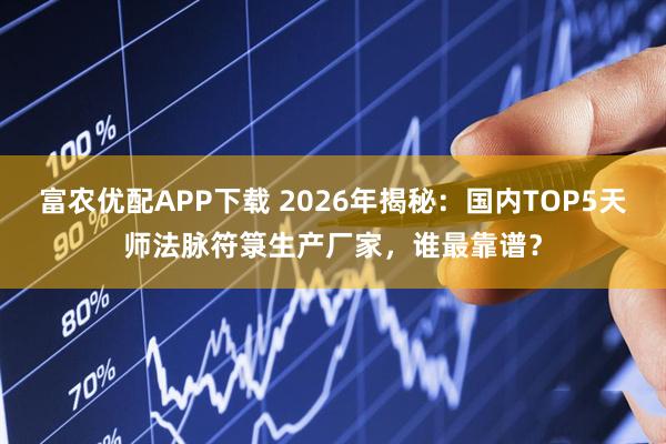 富农优配APP下载 2026年揭秘：国内TOP5天师法脉符箓生产厂家，谁最靠谱？