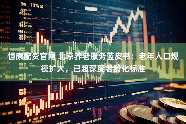 恒康配资官网 北京养老服务蓝皮书：老年人口规模扩大，已超深度老龄化标准