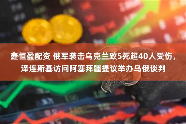 鑫恒盈配资 俄军袭击乌克兰致5死超40人受伤，泽连斯基访问阿塞拜疆提议举办乌俄谈判